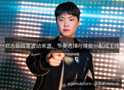 郑志勋效率波动来源,节奏选择与体能分配成主线 郑志勋效率波动来源,节奏选择与体能分配成主线